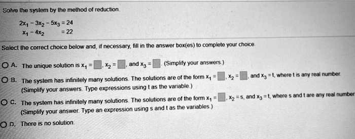 Solve the system by the method of reduction.
2x1 - 3x2 - 5x3 = 24
x1 - 4x2 = 22
Select the correct choice below and, if necessary, fill in the answer box(es) to complete your choice.
A. The unique solution is x1 = , x2 = , and x3 = . (Simplify your answers.)
B. The system has infinitely many solutions. The solutions are of the form x1 = , x2 = , and x3 = t, where t is any real number. (Simplify your answers. Type expressions using t as the variable.)
C. The system has infinitely many solutions. The solutions are of the form x1 = , x2 = s, and x3 = t, where s and t are any real number. (Simplify your answer. Type an expression using s and t as the variables.)
D. There is no solution.