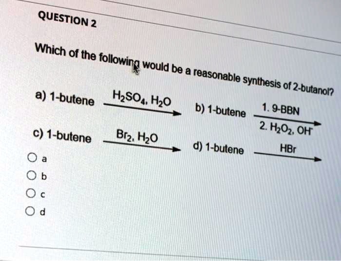 Which of the following would be a reasonable synthesis of 2-butanol?

a) 1-butene ? H2SO4, H2O
b) 1-butene ? 1. 9-BBN 2. H2O2, OH-
c) 1-butene ? Br2, H2O
d) 1-butene ? HBr

a
b
c
d