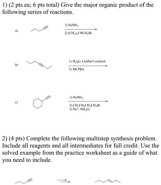 1) (2 pts ea; 6 pts total) Give the major organic product of the following series of reactions.
a)
1) NaNH2
2) (CH3)2CHCH2Br
b)
1) H2(g), Lindlar's catalyst
2) MCPBA
c)
1) NaNH2
2) CH3CH2CH2CH2Br
3) Na°, NH3(l)
2) (4 pts) Complete the following multistep synthesis problem. Include all reagents and all intermediates for full credit. Use the solved example from the practice worksheet as a guide of what you need to include.