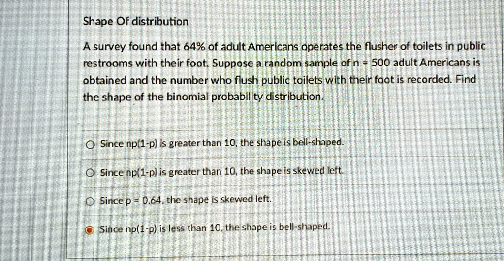 Shape Of distribution
A survey found that 64% of adult Americans operates the flusher of toilets in public
restrooms with their foot. Suppose a random sample of n = 500 adult Americans is
obtained and the number who flush public toilets with their foot is recorded. Find
the shape of the binomial probability distribution.
Since np(1-p) is greater than 10, the shape is bell-shaped.
Since np(1-p) is greater than 10, the shape is skewed left.
Since p = 0.64, the shape is skewed left.
Since np(1-p) is less than 10, the shape is bell-shaped.