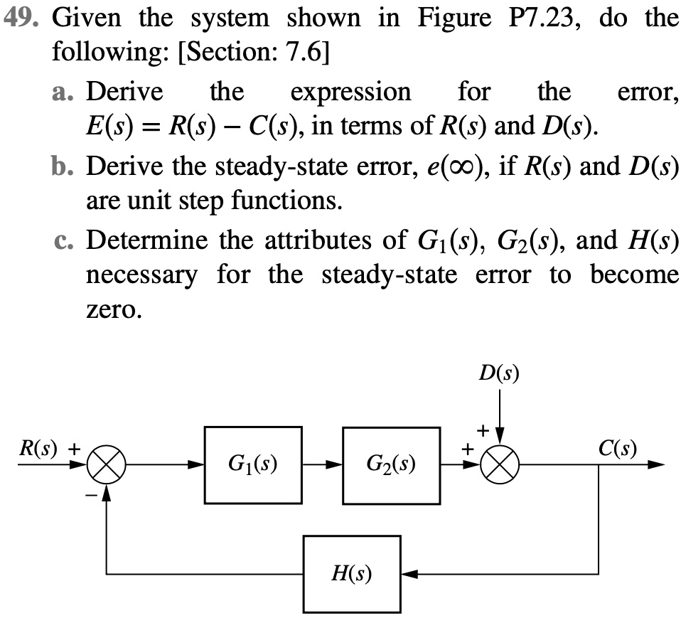 49. Given the system shown in Figure P7.23, do the
following: [Section: 7.6]
a. Derive the expression for the error,
E(s) = R(s) - C(s), in terms of R(s) and D(s).
b. Derive the steady-state error, e(?), if R(s) and D(s)
are unit step functions.
c. Determine the attributes of G1(s), G2(s), and H(s)
necessary for the steady-state error to become
zero.