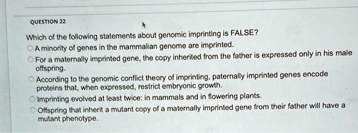 Which of the following statements about genomic imprinting is FALSE?
A minority of genes in the mammalian genome are imprinted.
For a maternally imprinted gene, the copy inherited from the father is expressed only in his male
offspring.
According to the genomic conflict theory of imprinting, paternally imprinted genes encode
proteins that, when expressed, restrict embryonic growth.
Imprinting evolved at least twice: in mammals and in flowering plants.
Offspring that inherit a mutant copy of a maternally imprinted gene from their father will have a
mutant phenotype.