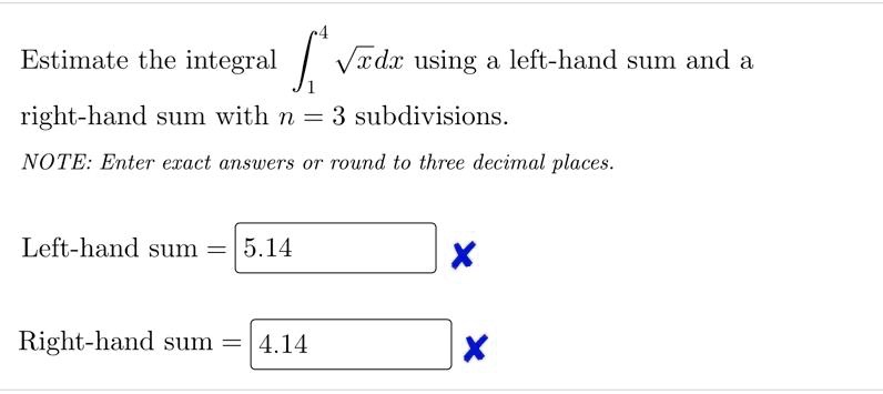 Estimate the integral ??? ?xdx using a left-hand sum and a right-hand sum with n = 3 subdivisions.
NOTE: Enter exact answers or round to three decimal places.
Left-hand sum = 5.14
Right-hand sum = 4.14