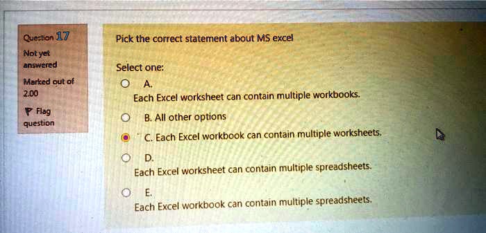 Question 17
Not yet
answered
Marked out of
2.00
Flag
question
Pick the correct statement about MS excel
Select one:
A.
Each Excel worksheet can contain multiple workbooks.
B. All other options
C. Each Excel workbook can contain multiple worksheets.
D.
Each Excel worksheet can contain multiple spreadsheets.
E.
Each Excel workbook can contain multiple spreadsheets.