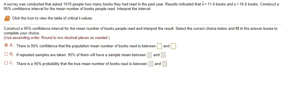 A survey was conducted that asked 1015 people how many books they had read in the past year. Results indicated that x? = 11.4 books and s = 16.6 books. Construct a 95% confidence interval for the mean number of books people read. Interpret the interval. Click the icon to view the table of critical t-values. Construct a 95% confidence interval for the mean number of books people read and interpret the result. Select the correct choice below and fill in the answer boxes to complete your choice. (Use ascending order. Round to two decimal places as needed.) A. There is 95% confidence that the population mean number of books read is between  and . B. If repeated samples are taken, 95% of them will have a sample mean between  and . C. There is a 95% probability that the true mean number of books read is between  and .