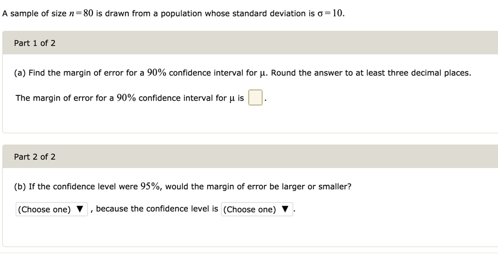 A sample of size n = 80 is drawn from a population whose standard deviation is ? = 10.

Part 1 of 2

(a) Find the margin of error for a 90% confidence interval for ?. Round the answer to at least three decimal places.

The margin of error for a 90% confidence interval for ? is  .

Part 2 of 2

(b) If the confidence level were 95%, would the margin of error be larger or smaller?

(Choose one) ? , because the confidence level is (Choose one) ?.