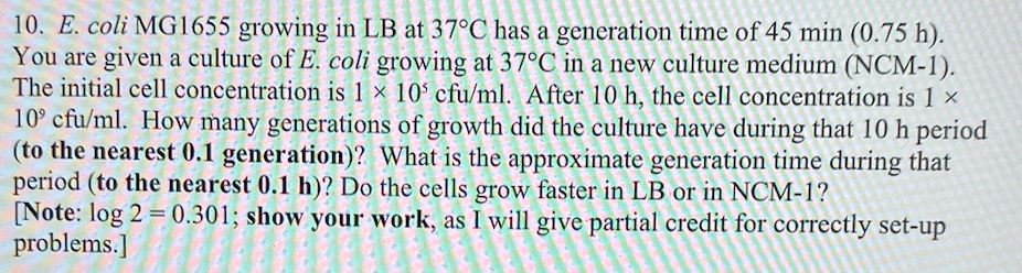 10. E. coli MG1655 growing in LB at 37°C has a generation time of 45 min (0.75 h). You are given a culture of E. coli growing at 37°C in a new culture medium (NCM-1). The initial cell concentration is 1 × 10? cfu/ml. After 10 h, the cell concentration is 1 × 10? cfu/ml. How many generations of growth did the culture have during that 10 h period (to the nearest 0.1 generation)? What is the approximate generation time during that period (to the nearest 0.1 h)? Do the cells grow faster in LB or in NCM-1? [Note: log 2 = 0.301; show your work, as I will give partial credit for correctly set-up problems.]