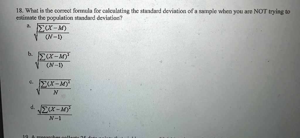 18. What is the correct formula for calculating the standard deviation of a sample when you are NOT trying to
estimate the population standard deviation?
a. √((∑(X-M))/((N-1)))
b. √((∑(X-M)^2)/((N-1)))
c. √((∑(X-M)^2)/(N))
d. √((∑(X-M)^2)/(N-1))
19 A researcher collects 25 data points that yield