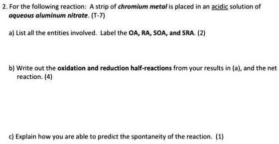 2. For the following reaction: A strip of chromium metal is placed in an acidic solution of aqueous aluminum nitrate. (T-7)

a) List all the entities involved. Label the OA, RA, SOA, and SRA. (2)

b) Write out the oxidation and reduction half-reactions from your results in (a), and the net reaction. (4)

c) Explain how you are able to predict the spontaneity of the reaction. (1)