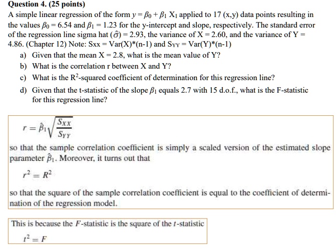 Question 4. (25 points)
A simple linear regression of the form y = ??? + ??? X? applied to 17 (x,y) data points resulting in
the values ?? = 6.54 and ?? = 1.23 for the y-intercept and slope, respectively. The standard error
of the regression line sigma hat (??) = 2.93, the variance of X = 2.60, and the variance of Y =
4.86. (Chapter 12) Note: Sxx = Var(X)*(n-1) and SYY = Var(Y)*(n-1)
a) Given that the mean X = 2.8, what is the mean value of Y?
b) What is the correlation r between X and Y?
c) What is the R"-squared coefficient of determination for this regression line?
d) Given that the t-statistic of the slope ?? equals 2.7 with 15 d.o.f., what is the F-statistic
for this regression line?
r = ??? ?(Sxx / SYY)
so that the sample correlation coefficient is simply a scaled version of the estimated slope
parameter ???. Moreover, it turns out that
r" = R"
so that the square of the sample correlation coefficient is equal to the coefficient of determi-
nation of the regression model.
This is because the F-statistic is the square of the t-statistic
t" = F