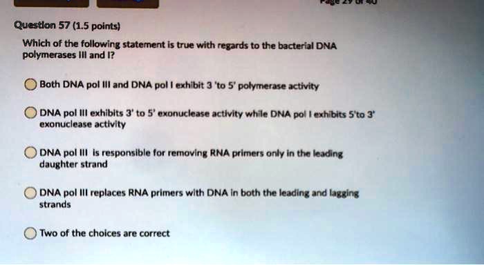 Question 57 (1.5 points)
Which of the following statement is true with regards to the bacterial DNA polymerases III and I?
Both DNA pol III and DNA pol I exhibit 3 'to 5' polymerase activity
DNA pol III exhibits 3' to 5' exonuclease activity while DNA pol I exhibits 5'to 3' exonuclease activity
DNA pol III is responsible for removing RNA primers only in the leading daughter strand
DNA pol III replaces RNA primers with DNA in both the leading and lagging strands
Two of the choices are correct