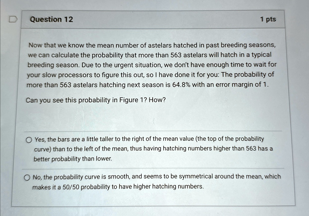 Question 12
1 pts
Now that we know the mean number of astelars hatched in past breeding seasons,
we can calculate the probability that more than 563 astelars will hatch in a typical
breeding season. Due to the urgent situation, we don't have enough time to wait for
your slow processors to figure this out, so I have done it for you: The probability of
more than 563 astelars hatching next season is 64.8% with an error margin of 1.
Can you see this probability in Figure 1? How?
Yes, the bars are a little taller to the right of the mean value (the top of the probability
curve) than to the left of the mean, thus having hatching numbers higher than 563 has a
better probability than lower.
No, the probability curve is smooth, and seems to be symmetrical around the mean, which
makes it a 50/50 probability to have higher hatching numbers.