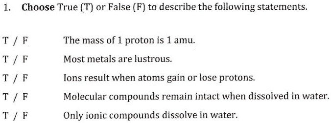 1. Choose True (T) or False (F) to describe the following statements.

T / F The mass of 1 proton is 1 amu.
T / F Most metals are lustrous.
T / F Ions result when atoms gain or lose protons.
T / F Molecular compounds remain intact when dissolved in water.
T / F Only ionic compounds dissolve in water.