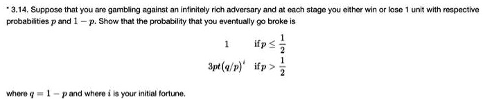 3.14. Suppose that you are gambling against an infinitely rich adversary and at each stage you either win or lose 1 unit with respective probabilities p and 1 - p. Show that the probability that you eventually go broke is 1 if p ? 1/2, (q/p)? if p > 1/2 where q = 1 - p and where i is your initial fortune.
