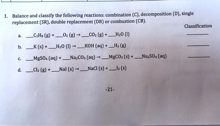1. Balance and classify the following reactions: combination (C), decomposition (D), single
replacement (SR), double replacement (DR) or combustion (CB).
Classification
a. C3H8 (g) + O2 (g) ? CO2 (g) + H2O (l)
b. K (s) + H2O (l) ? KOH (aq) + H2 (g)
c. MgSO4 (aq) + Na2CO3 (aq) ? MgCO3 (s) + Na2SO4 (aq)
d. Cl2 (g) + NaI (s) ? NaCl (s) + I2 (s)