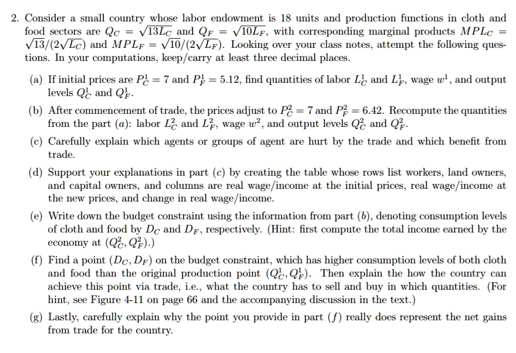 2. Consider a small country whose labor endowment is 18 units and production functions in cloth and food sectors are QC = ?13LC and QF = ?10LF, with corresponding marginal products MPLC = ?13/(2?LC) and MPLF = ?10/(2?LF). Looking over your class notes, attempt the following questions. In your computations, keep/carry at least three decimal places.
(a) If initial prices are PC^1 = 7 and PF^1 = 5.12, find quantities of labor LC^1 and LF^1, wage w^1, and output levels QC^1 and QF^1.
(b) After commencement of trade, the prices adjust to PC^2 = 7 and PF^2 = 6.42. Recompute the quantities from the part (a): labor LC^2 and LF^2, wage w^2, and output levels QC^2 and QF^2.
(c) Carefully explain which agents or groups of agent are hurt by the trade and which benefit from trade.
(d) Support your explanations in part (c) by creating the table whose rows list workers, land owners, and capital owners, and columns are real wage/income at the initial prices, real wage/income at the new prices, and change in real wage/income.
(e) Write down the budget constraint using the information from part (b), denoting consumption levels of cloth and food by DC and DF, respectively. (Hint: first compute the total income earned by the economy at (QC^2, QF^2).)
(f) Find a point (DC, DF) on the budget constraint, which has higher consumption levels of both cloth and food than the original production point (QC^1, QF^1). Then explain the how the country can achieve this point via trade, i.e., what the country has to sell and buy in which quantities. (For hint, see Figure 4-11 on page 66 and the accompanying discussion in the text.)
(g) Lastly, carefully explain why the point you provide in part (f) really does represent the net gains from trade for the country.