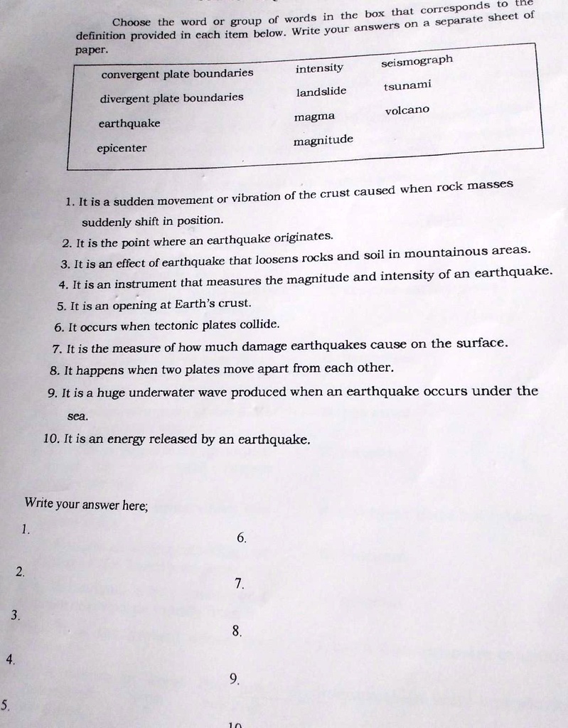 Choose the word or group of words in the box that corresponds to the
definition provided in each item below. Write your answers on a separate sheet of
paper.
convergent plate boundaries
intensity
seismograph
divergent plate boundaries
landslide
tsunami
earthquake
volcano
magma
epicenter
magnitude
1. It is a sudden movement or vibration of the crust caused when rock masses
suddenly shift in position.
2. It is the point where an earthquake originates.
3. It is an effect of earthquake that loosens rocks and soil in mountainous areas.
4. It is an instrument that measures the magnitude and intensity of an earthquake.
5. It is an opening at Earth's crust.
6. It occurs when tectonic plates collide.
7. It is the measure of how much damage earthquakes cause on the surface.
8. It happens when two plates move apart from each other.
9. It is a huge underwater wave produced when an earthquake occurs under the
sea.
10. It is an energy released by an earthquake.
Write your answer here;
1.
2.
6.
7.
3.
8.
4.
9.
5.
10.