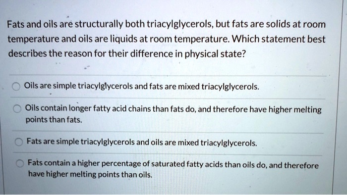 Fats and oils are structurally both triacylglycerols, but fats are solids at room temperature and oils are liquids at room temperature. Which statement best describes the reason for their difference in physical state?

Oils are simple triacylglycerols and fats are mixed triacylglycerols.
Oils contain longer fatty acid chains than fats do, and therefore have higher melting points than fats.
Fats are simple triacylglycerols and oils are mixed triacylglycerols.
Fats contain a higher percentage of saturated fatty acids than oils do, and therefore have higher melting points than oils.