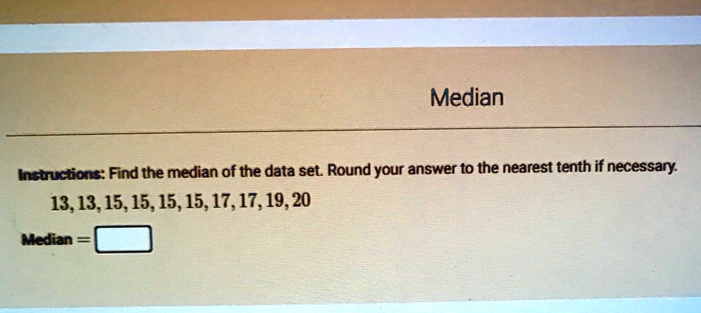 Median
Instructions: Find the median of the data set. Round your answer to the nearest tenth if necessary.
13, 13, 15, 15, 15, 15, 17, 17, 19, 20
Median =