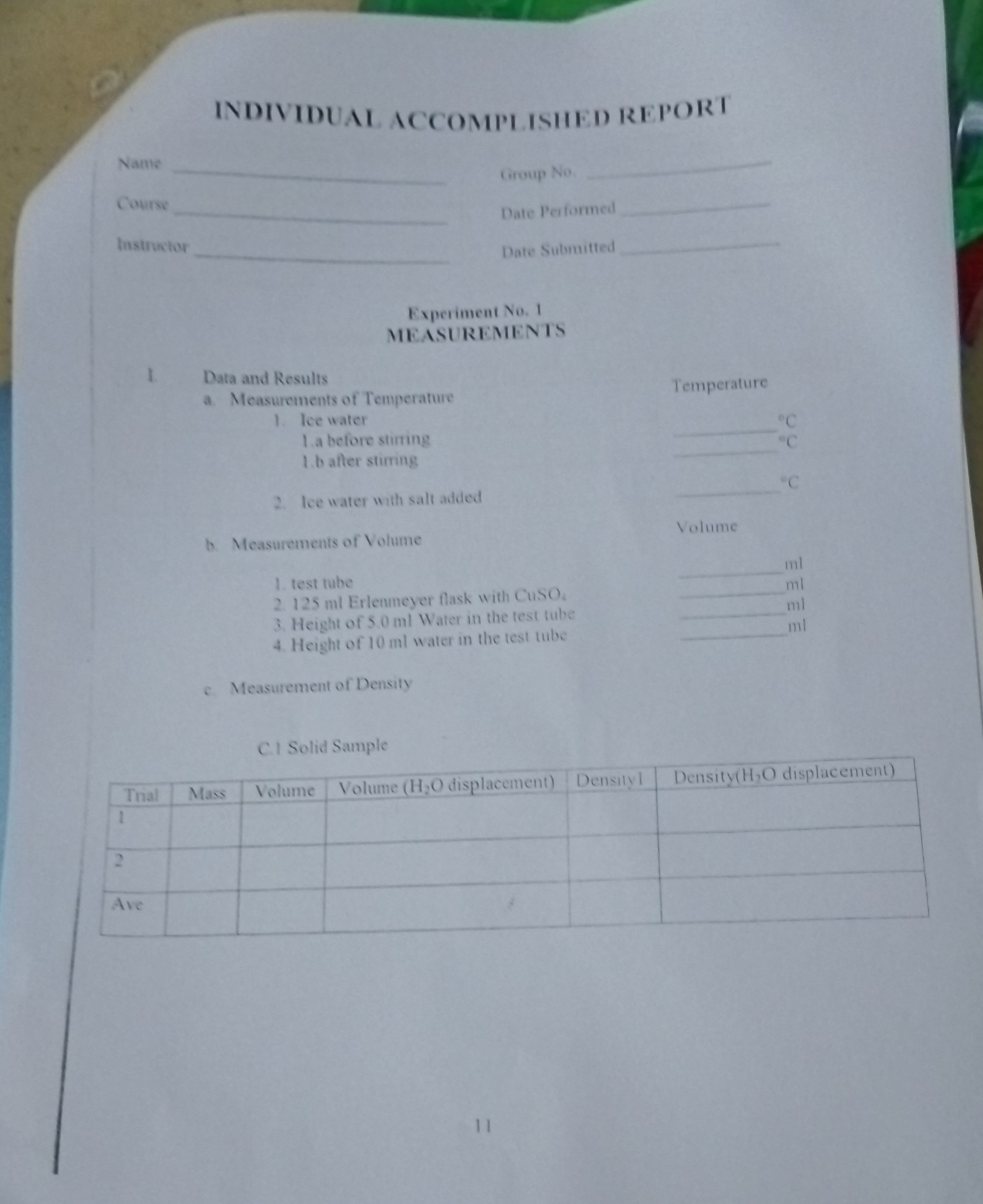INDIVIDUAL ACCOMPLISHED REPORT
Name 
Course 
lustructor   
Nate Peffarme 
Date Subruitted 
Experiment No. 1
MEASUREMENTS
I. Data and Results
a Measurements of Temperature
Temperature
1. Tee water  ∘
1.a before stiring  ^∘C
1.b atter stiming
2. fce "?ate ?ith satt ?dded  ^∘C
b. Measurements of Voiume
Volume
 ml  ml  m l  ml
1. test tuke
2. 125 ml Erlecumeyer flask with CusO,
3. Height of 5.0 ml Water in the test tube
4. Height of 10 ml water in the test tube 
c. Measurement of Density
C. Solid Sample

Thal     Mass     Volume     Yolume ( H2O displacement)     Densilyl     Density( H2O displacement) 

1                     

2                     

Alc                     


11
