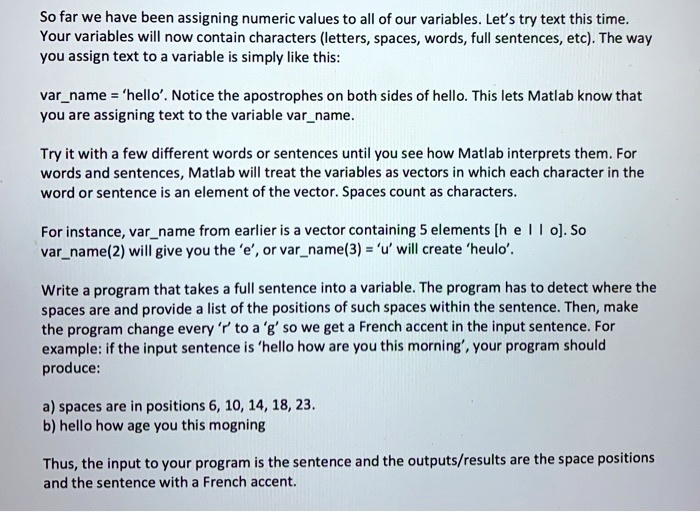 So far we have been assigning numeric values to all of our variables. Let's try text this time.
Your variables will now contain characters (letters, spaces, words, full sentences, etc). The way
you assign text to a variable is simply like this:
varname = 'hello'. Notice the apostrophes on both sides of hello. This lets Matlab know that
you are assigning text to the variable varname.
Try it with a few different words or sentences until you see how Matlab interprets them. For
words and sentences, Matlab will treat the variables as vectors in which each character in the
word or sentence is an element of the vector. Spaces count as characters.
For instance, varname from earlier is a vector containing 5 elements [h e l l o]. So
varname(2) will give you the 'e', or varname(3) = 'u' will create 'heulo'.
Write a program that takes a full sentence into a variable. The program has to detect where the
spaces are and provide a list of the positions of such spaces within the sentence. Then, make
the program change every 'r' to a 'g' so we get a French accent in the input sentence. For
example: if the input sentence is 'hello how are you this morning', your program should
produce:
a) spaces are in positions 6, 10, 14, 18, 23.
b) hello how age you this mogning
Thus, the input to your program is the sentence and the outputs/results are the space positions
and the sentence with a French accent.