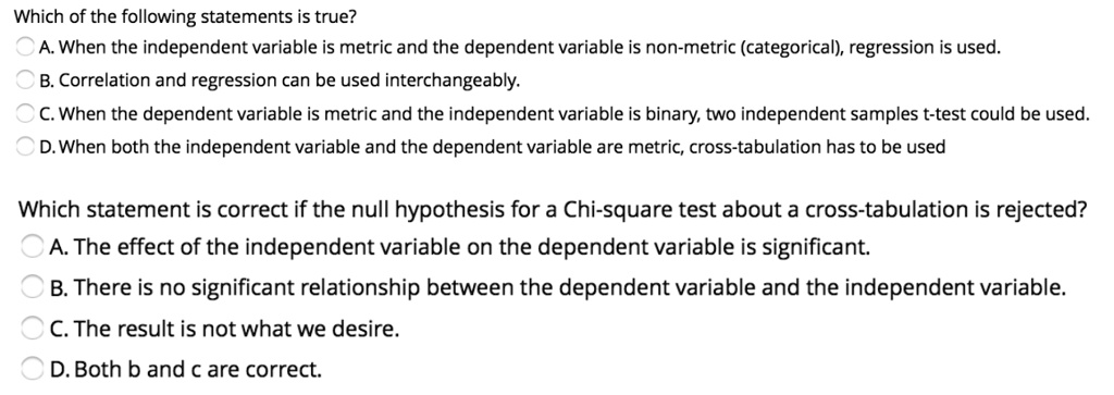 Which of the following statements is true?
A. When the independent variable is metric and the dependent variable is non-metric (categorical), regression is used.
B. Correlation and regression can be used interchangeably.
C. When the dependent variable is metric and the independent variable is binary, two independent samples t-test could be used.
D. When both the independent variable and the dependent variable are metric, cross-tabulation has to be used

Which statement is correct if the null hypothesis for a Chi-square test about a cross-tabulation is rejected?
A. The effect of the independent variable on the dependent variable is significant.
B. There is no significant relationship between the dependent variable and the independent variable.
C. The result is not what we desire.
D. Both b and c are correct.