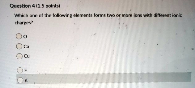 Question 4 (1.5 points)
Which one of the following elements forms two or more ions with different ionic
charges?
O
Ca
Cu
F
K