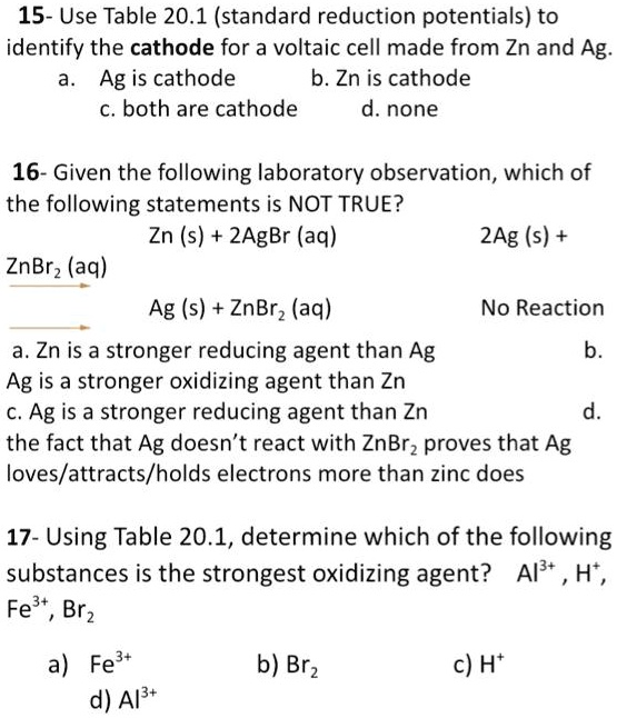 15- Use Table 20.1 (standard reduction potentials) to identify the cathode for a voltaic cell made from Zn and Ag.
a. Ag is cathode b. Zn is cathode
c. both are cathode d. none

16- Given the following laboratory observation, which of the following statements is NOT TRUE?
Zn (s) + 2AgBr (aq) ? 2Ag (s) + ZnBr2 (aq)
Ag (s) + ZnBr2 (aq) ? No Reaction
a. Zn is a stronger reducing agent than Ag b.
Ag is a stronger oxidizing agent than Zn
c. Ag is a stronger reducing agent than Zn d.
the fact that Ag doesn’t react with ZnBr2 proves that Ag loves/attracts/holds electrons more than zinc does

17- Using Table 20.1, determine which of the following substances is the strongest oxidizing agent? Al3+ , H+ , Fe3+, Br2
a) Fe3+ b) Br2 c) H+
d) Al3+