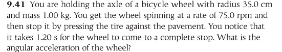 You are holding the axle of a bicycle wheel with radius 35.0 cm and mass 1.00 kg. You get the wheel spinning at a rate of 75.0 rpm and then stop it by pressing the tire against the pavement. You notice that it takes 1.20 s for the wheel to come to a complete stop. What is the angular acceleration of the wheel?
