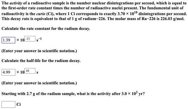 The activity of a radioactive sample is the number nuclear disintegrations per second, which is equal to the first-order rate constant times the number of radioactive nuclei present. The fundamental unit of radioactivity is the curie (Ci), where 1 Ci corresponds to exactly 3.70 × 10¹? disintegrations per second. This decay rate is equivalent to that of 1 g of radium-226. The molar mass of Ra-226 is 226.03 g/mol.

Calculate the rate constant for the radium decay.
1.39 × 10?¹¹ s?¹

(Enter your answer in scientific notation.)

Calculate the half-life for the radium decay.
4.99 × 10¹? s

(Enter your answer in scientific notation.)

Starting with 2.7 g of the radium sample, what is the activity after 3.0 × 10² yr?
Ci