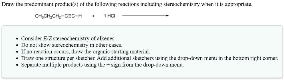 Draw the predominant product(s) of the following reactions including stereochemistry when it is appropriate.

CH3CH2CH2-C?C-H + 1 HCl ?

• Consider E/Z stereochemistry of alkenes.
• Do not show stereochemistry in other cases.
• If no reaction occurs, draw the organic starting material.
• Draw one structure per sketcher. Add additional sketchers using the drop-down menu in the bottom right corner.
• Separate multiple products using the + sign from the drop-down menu.