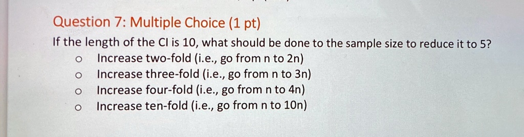 Question 7: Multiple Choice (1 pt)
If the length of the CI is 10, what should be done to the sample size to reduce it to 5?
? Increase two-fold (i.e., go from n to 2n)
? Increase three-fold (i.e., go from n to 3n)
? Increase four-fold (i.e., go from n to 4n)
? Increase ten-fold (i.e., go from n to 10n)