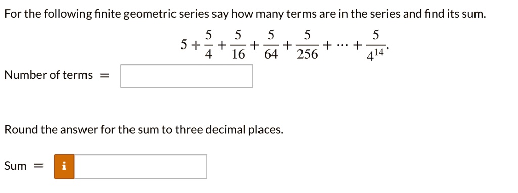 For the following finite geometric series say how many terms are in the series and find its sum.
5 + 5/4 + 5/16 + 5/64 + 5/256 + ... + 5/4^14.
Number of terms =
Round the answer for the sum to three decimal places.
Sum =