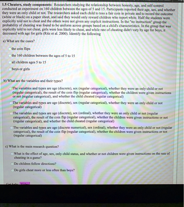 1.5 Cheaters, study components: Researchers studying the relationship between honesty, age, and self-control conducted an experiment on 160 children between the ages of 5 and 15. Participants reported their age, sex, and whether they were an only child or not. The researchers asked each child to toss a fair coin in private and to record the outcome (white or black) on a paper sheet, and said they would only reward children who report white. Half the students were explicitly told not to cheat and the others were not given any explicit instructions. In the "no instruction" group the probability of cheating was found to be uniform across groups based on a child's characteristics. In the group that was explicitly told not to cheat, girls were less likely to cheat, and while rate of cheating didn't vary by age for boys, it decreased with age for girls (Ritz et al. 2000). Identify the following

a) What are the cases?

the coin flips
the 160 children between the ages of 5 to 15
all children ages 5 to 15
boys or girls

b) What are the variables and their types?

The variables and types are age (discrete), sex (regular categorical), whether they were an only-child or not (regular categorical), the result of the coin flip (regular categorical), whether the children were given instructions or not (regular categorical), and whether the child cheated (regular categorical)
The variables and types are age (discrete), sex (regular categorical), whether they were an only child or not (regular categorical)
The variables and types are age (discrete), sex (ordinal), whether they were an only child or not (regular categorical), the result of the coin flip (regular categorical), whether the children were given instructions or not (regular categorical), and whether the child cheated (regular categorical)
The variables and types are age (discrete numerical), sex (ordinal), whether they were an only child or not (regular categorical), the result of the coin flip (regular categorical), whether the children were given instructions or not (regular categorical)

c) What is the main research question?

What is the effect of age, sex, only child status, and whether or not children were given instructions on the rate of cheating in a game?
Do children follow directions?
Do girls cheat more or less often than boys?
