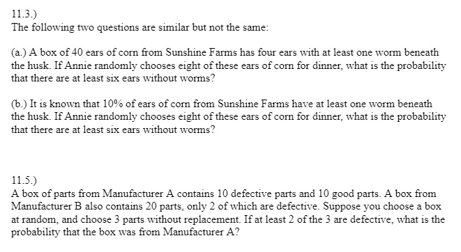 11.3.)
The following two questions are similar but not the same:
(a.) A box of 40 ears of corn from Sunshine Farms has four ears with at least one worm beneath
the husk. If Annie randomly chooses eight of these ears of corn for dinner, what is the probability
that there are at least six ears without worms?
(b.) It is known that 10% of ears of corn from Sunshine Farms have at least one worm beneath
the husk. If Annie randomly chooses eight of these ears of corn for dinner, what is the probability
that there are at least six ears without worms?
11.5.)
A box of parts from Manufacturer A contains 10 defective parts and 10 good parts. A box from
Manufacturer B also contains 20 parts, only 2 of which are defective. Suppose you choose a box
at random, and choose 3 parts without replacement. If at least 2 of the 3 are defective, what is the
probability that the box was from Manufacturer A?