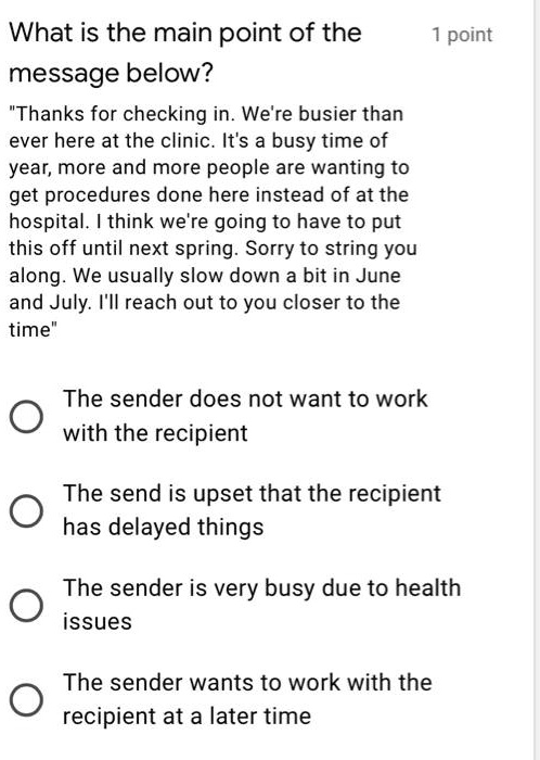 What is the main point of the
message below?
"Thanks for checking in. We're busier than
ever here at the clinic. It's a busy time of
year, more and more people are wanting to
get procedures done here instead of at the
hospital. I think we're going to have to put
this off until next spring. Sorry to string you
along. We usually slow down a bit in June
and July. I'll reach out to you closer to the
time"
The sender does not want to work
with the recipient
The send is upset that the recipient
has delayed things
The sender is very busy due to health
issues
The sender wants to work with the
recipient at a later time