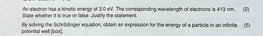 An electron has a kinetic energy of 3.0 eV. The corresponding wavelength of electrons is 413 nm. (2)
State whether it is true or false. Justify the statement.
By solving the Schrödinger equation, obtain an expression for the energy of a particle in an infinite (5)
potential well [box].