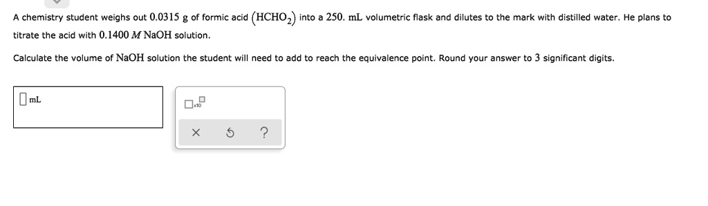 A chemistry student weighs out 0.0315 g of formic acid (HCHO2) into a 250. mL volumetric flask and dilutes to the mark with distilled water. He plans to titrate the acid with 0.1400 M NaOH solution.

Calculate the volume of NaOH solution the student will need to add to reach the equivalence point. Round your answer to 3 significant digits.