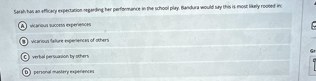 Sarah has an efficacy expectation regarding her performance in the school play. Bandura would say this is most likely rooted in:
A vicarious success experiences
B vicarious failure experiences of others
C verbal persuasion by others
D personal mastery experiences
