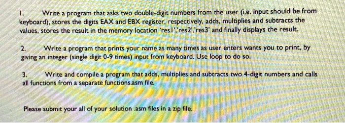 1. Write a program that asks two double-digit numbers from the user (i.e. input should be from keyboard), stores the digits EAX and EBX register, respectively, adds, multiplies and subtracts the values, stores the result in the memory location 'res1','res2','res3' and finally displays the result.
2. Write a program that prints your name as many times as user enters wants you to print, by giving an integer (single digit 0-9 times) input from keyboard. Use loop to do so.
3. Write and compile a program that adds, multiplies and subtracts two 4-digit numbers and calls all functions from a separate functions.asm file.
Please submit your all of your solution .asm files in a zip file.