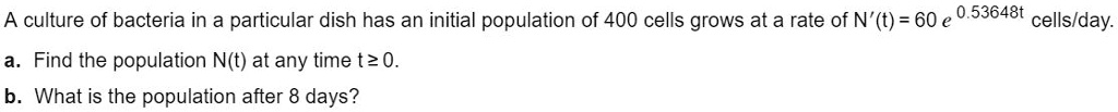 A culture of bacteria in a particular dish has an initial population of 400 cells grows at a rate of N'(t) = 60 e^0.53648t cells/day.
a. Find the population N(t) at any time t ? 0.
b. What is the population after 8 days?