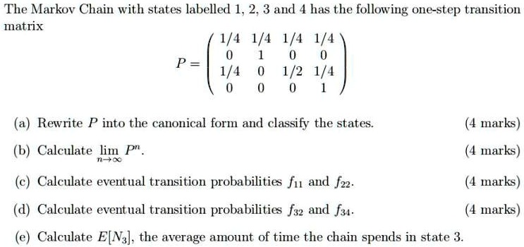 The Markov Chain with states labelled 1, 2, 3 and 4 has the following one-step transition matrix
P = eginpmatrix 1/4     1/4     1/4     1/4  0     1     0     0  1/4     0     1/2     1/4  0     0     0     1 endpmatrix
(a) Rewrite P into the canonical form and classify the states.
(b) Calculate limn 	o infty P^n.
(c) Calculate eventual transition probabilities f11 and f22.
(d) Calculate eventual transition probabilities f32 and f34.
(e) Calculate E[N3], the average amount of time the chain spends in state 3.