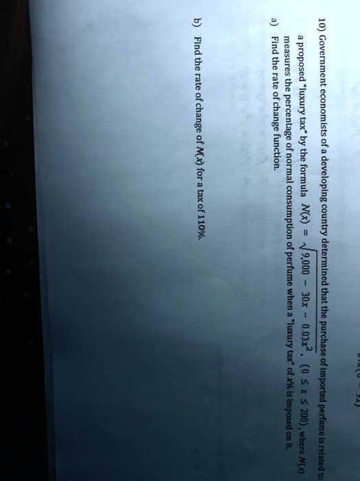 10) Government economists of a developing country determined that the purchase of imported perfume is related to a proposed "luxury tax" by the formula N(x) = sqrt(9,000 - 30x - 0.03x^2), (0 <= x <= 200), where N(x) measures the percentage of normal consumption of perfume when a "luxury tax" of x% is imposed on it. a) Find the rate of change function. b) Find the rate of change of N(x) for a tax of 110%.