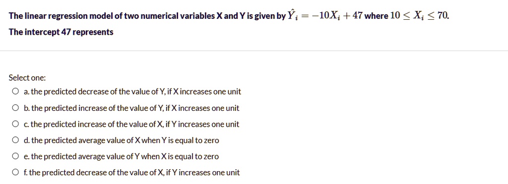 The linear regression model of two numerical variables X and Y is given by ?? = -10X? + 47 where 10 ? X? ? 70. The intercept 47 represents Select one: a. the predicted decrease of the value of Y, if X increases one unit b. the predicted increase of the value of Y, if X increases one unit c. the predicted increase of the value of X, if Y increases one unit d. the predicted average value of X when Y is equal to zero e. the predicted average value of Y when X is equal to zero f. the predicted decrease of the value of X, if Y increases one unit
