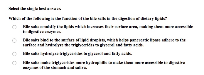 Select the single best answer.
Which of the following is the function of the bile salts in the digestion of dietary lipids?
Bile salts emulsify the lipids which increases their surface area, making them more accessible
to digestive enzymes.
Bile salts bind to the surface of lipid droplets, which helps pancreatic lipase adhere to the
surface and hydrolyze the triglycerides to glycerol and fatty acids.
Bile salts hydrolyze triglycerides to glycerol and fatty acids.
Bile salts make triglycerides more hydrophilic to make them more accessible to digestive
enzymes of the stomach and saliva.