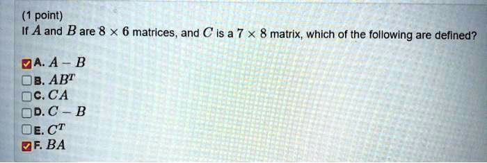 If A and B are 8 × 6 matrices, and C is a 7 × 8 matrix, which of the following are defined?

A. A - B
B. AB^T
C. CA
D. C - B
E. C^T
F. BA