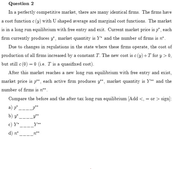 In a perfectly competitive market, there are many identical firms. The firms have
a cost function c(y) with U shaped average and marginal cost functions. The market
is in a long run equilibrium with free entry and exit. Current market price is p*, each
firm currently produces y*, market quantity is Y* and the number of firms is n*.
Due to changes in regulations in the state where these firms operate, the cost of
production of all firms increased by a constant T. The new cost is c(y) + T for y > 0,
but still c(0) = 0 (i.e. T is a quasifixed cost).
After this market reaches a new long run equilibrium with free entry and exist,
market price is p**, each active firm produces y**, market quantity is Y** and the
number of firms is n**.
Compare the before and the after tax long run equilibrium [Add <, = or > sign]:
a) p*  p**
b) y*  y**
c) Y*  Y**
d) n*  n**