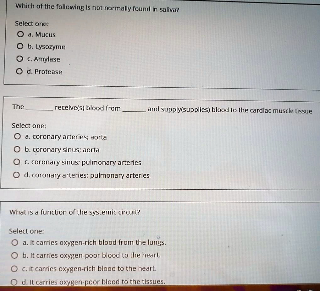 Which of the following is not normally found in saliva?
Select one:
Oa. Mucus
Ob. Lysozyme
Oc. Amylase
Od. Protease
The
receive(s) blood from
and supply(supplies) blood to the cardiac muscle tissue
Select one:
Oa. coronary arteries; aorta
Ob. coronary sinus; aorta
Oc. coronary sinus; pulmonary arteries
Od. coronary arteries; pulmonary arteries
What is a function of the systemic circuit?
Select one:
Oa. It carries oxygen-rich blood from the lungs.
Ob. It carries oxygen-poor blood to the heart.
Oc. It carries oxygen-rich blood to the heart.
Od. It carries oxygen-poor blood to the tissues.