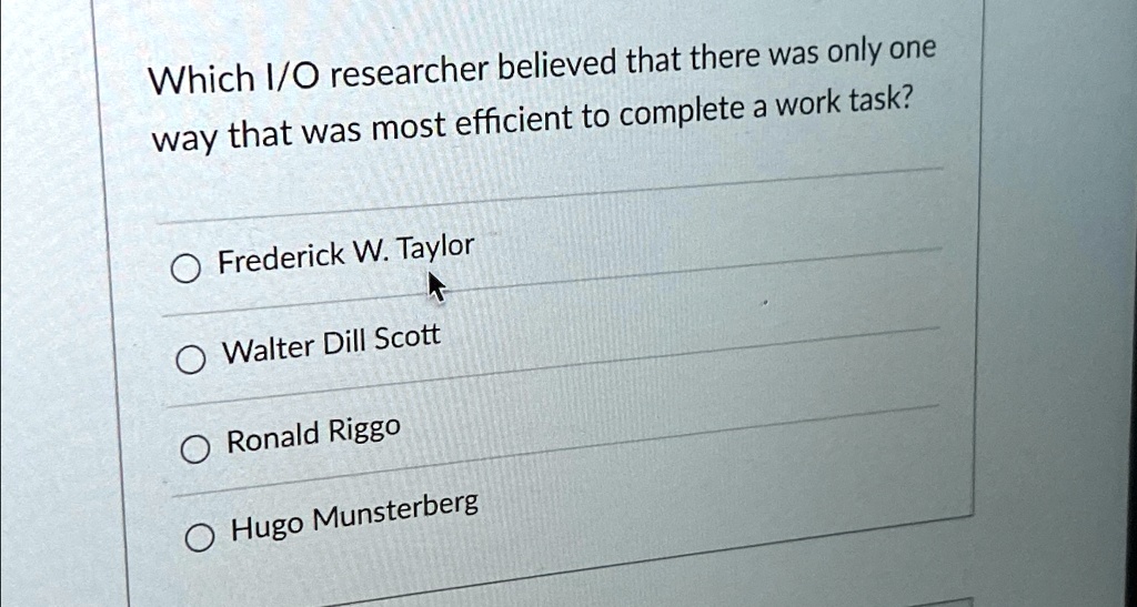 Which I/O researcher believed that there was only one
way that was most efficient to complete a work task?
Frederick W. Taylor
Walter Dill Scott
Ronald Riggo
Hugo Munsterberg
