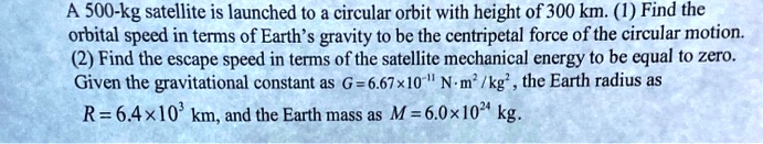 A 500-kg satellite is launched to a circular orbit with height of 300 km. (1) Find the orbital speed in terms of Earth's gravity to be the centripetal force of the circular motion. (2) Find the escape speed in terms of the satellite mechanical energy to be equal to zero. Given the gravitational constant as G = 6.67 × 10^-11 N·m^2/kg^2, the Earth radius as R = 6.4 × 10^3  km, and the Earth mass as M = 6.0 × 10^24 kg. 